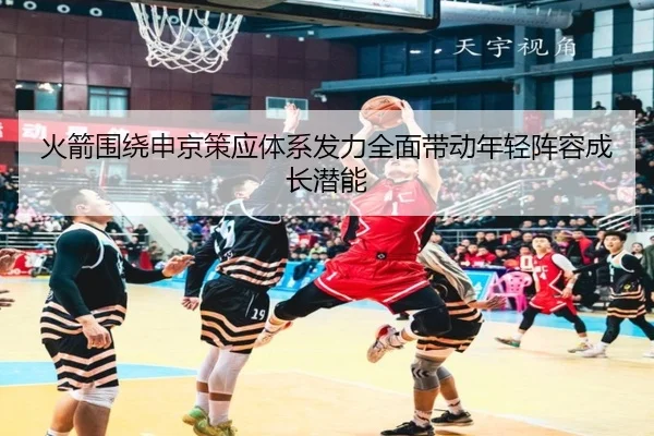 火箭围绕申京策应体系发力全面带动年轻阵容成长潜能