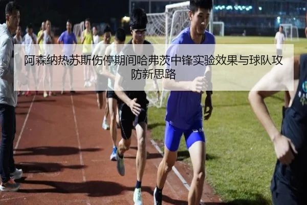 阿森纳热苏斯伤停期间哈弗茨中锋实验效果与球队攻防新思路