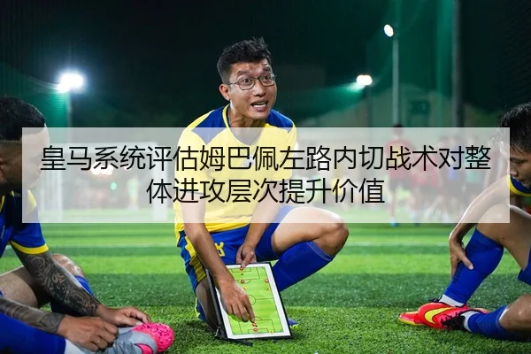 皇马系统评估姆巴佩左路内切战术对整体进攻层次提升价值