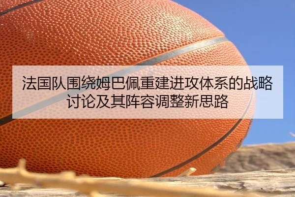 法国队围绕姆巴佩重建进攻体系的战略讨论及其阵容调整新思路