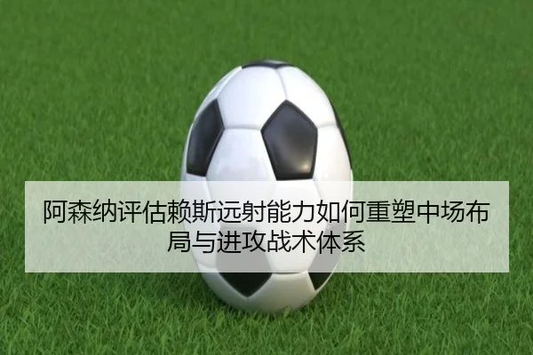 阿森纳评估赖斯远射能力如何重塑中场布局与进攻战术体系
