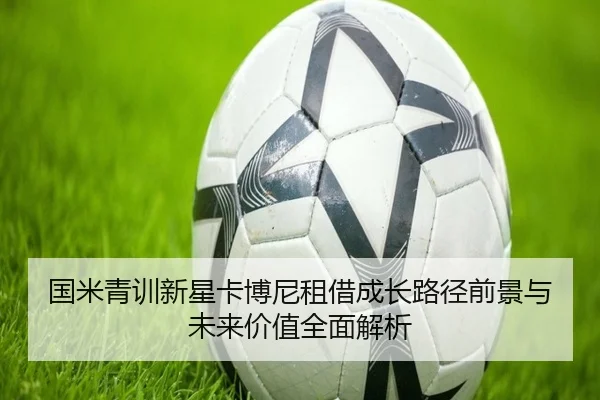国米青训新星卡博尼租借成长路径前景与未来价值全面解析
